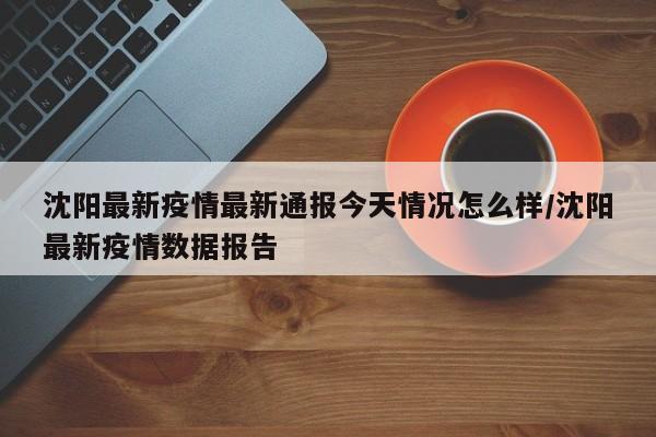 沈阳最新疫情最新通报今天情况怎么样/沈阳最新疫情数据报告