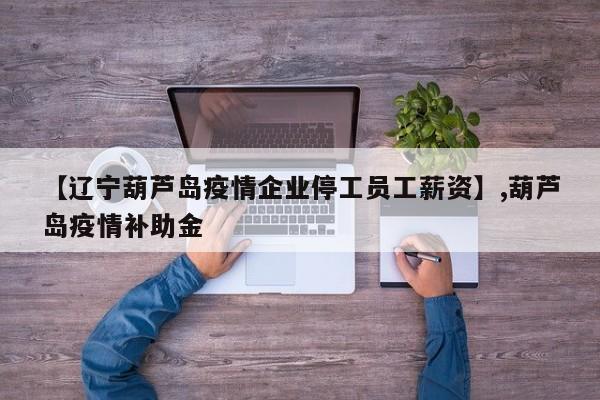 【辽宁葫芦岛疫情企业停工员工薪资】,葫芦岛疫情补助金