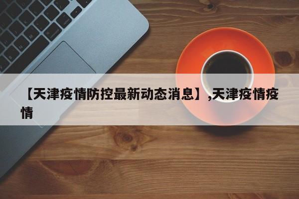 【天津疫情防控最新动态消息】,天津疫情疫情