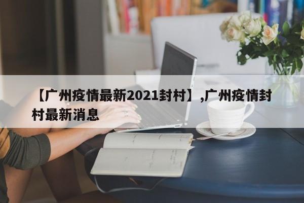 【广州疫情最新2021封村】,广州疫情封村最新消息