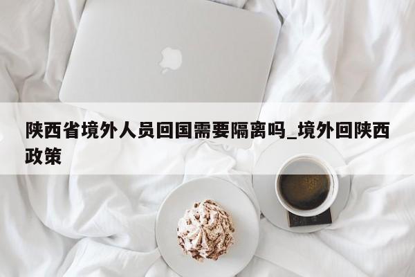 陕西省境外人员回国需要隔离吗_境外回陕西政策