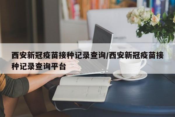 西安新冠疫苗接种记录查询/西安新冠疫苗接种记录查询平台