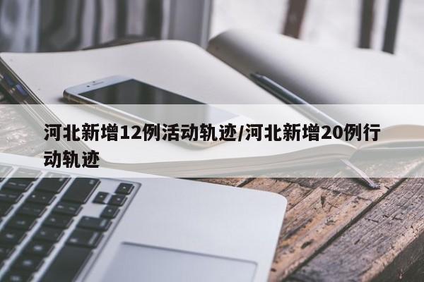 河北新增12例活动轨迹/河北新增20例行动轨迹