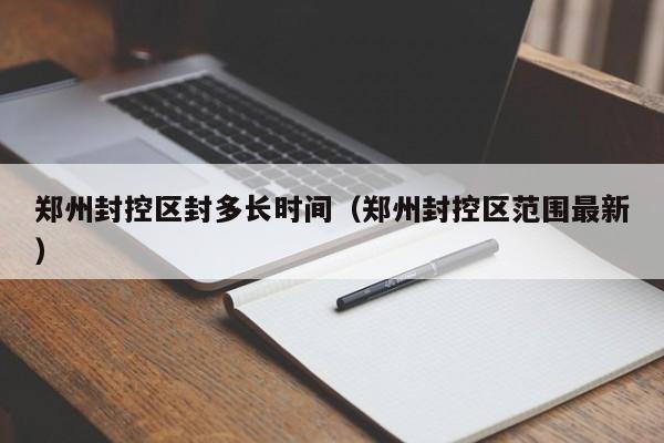 郑州封控区封多长时间(郑州封控区范围最新)