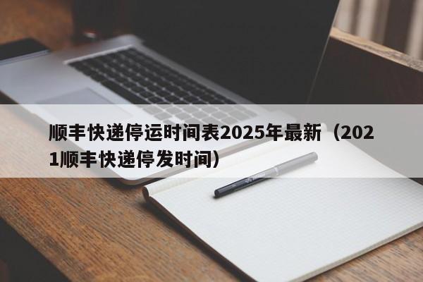 顺丰快递停运时间表2025年最新(2021顺丰快递停发时间)