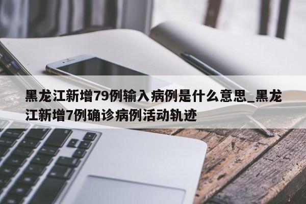 黑龙江新增79例输入病例是什么意思_黑龙江新增7例确诊病例活动轨迹