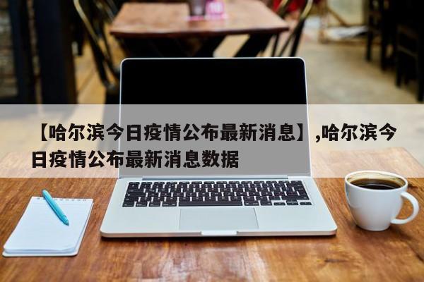【哈尔滨今日疫情公布最新消息】,哈尔滨今日疫情公布最新消息数据