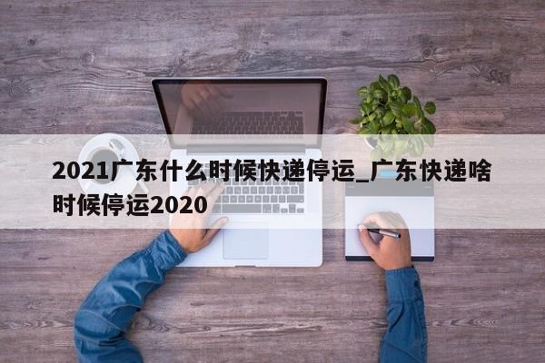2021广东什么时候快递停运_广东快递啥时候停运2020