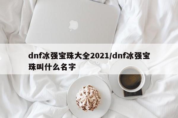 dnf冰强宝珠大全2021/dnf冰强宝珠叫什么名字