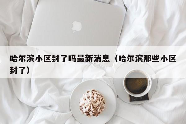 哈尔滨小区封了吗最新消息(哈尔滨那些小区封了)