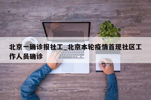 北京一确诊报社工_北京本轮疫情首现社区工作人员确诊