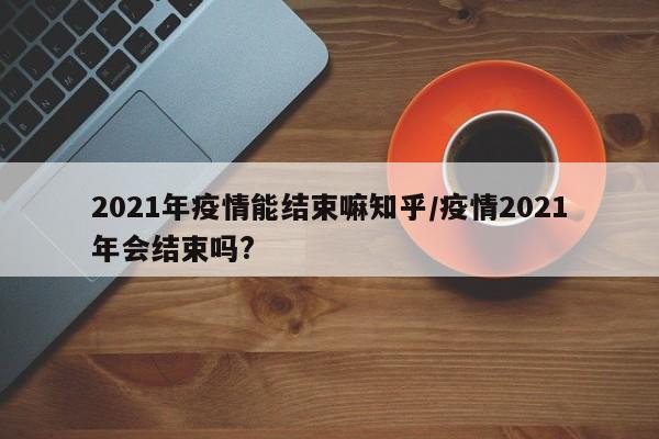 2021年疫情能结束嘛知乎/疫情2021年会结束吗?