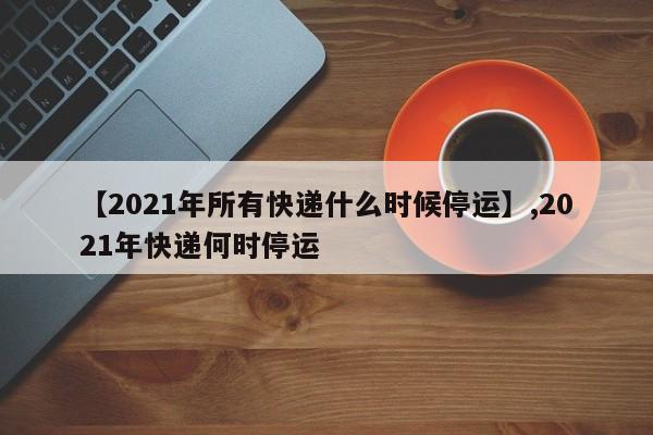 【2021年所有快递什么时候停运】,2021年快递何时停运