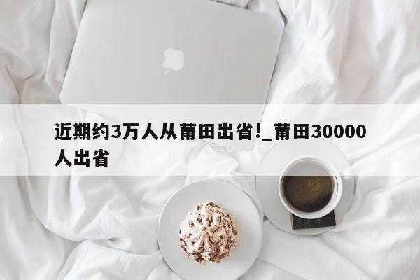 近期约3万人从莆田出省!_莆田30000人出省