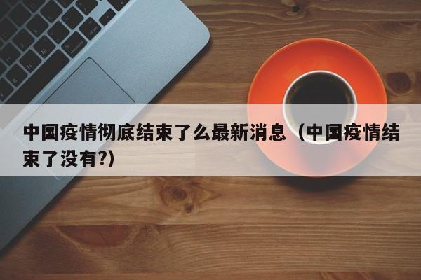 中国疫情彻底结束了么最新消息(中国疫情结束了没有?)