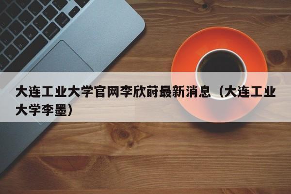 大连工业大学官网李欣莳最新消息(大连工业大学李墨)