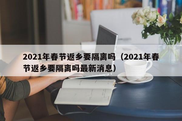2021年春节返乡要隔离吗（2021年春节返乡要隔离吗最新消息）