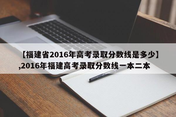 【福建省2016年高考录取分数线是多少】,2016年福建高考录取分数线一本二本