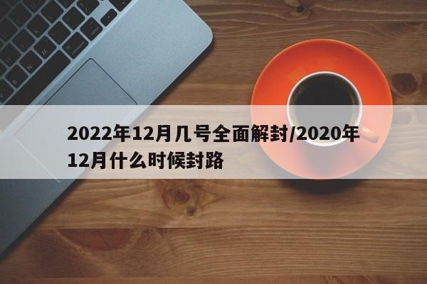 2022年12月几号全面解封/2020年12月什么时候封路