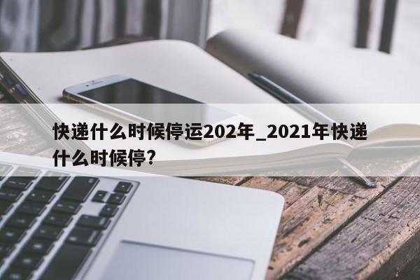 快递什么时候停运202年_2021年快递什么时候停?