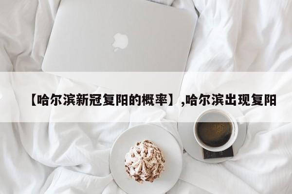 【哈尔滨新冠复阳的概率】,哈尔滨出现复阳