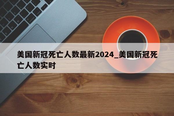美国新冠死亡人数最新2024_美国新冠死亡人数实时