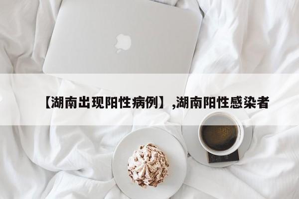 【湖南出现阳性病例】,湖南阳性感染者