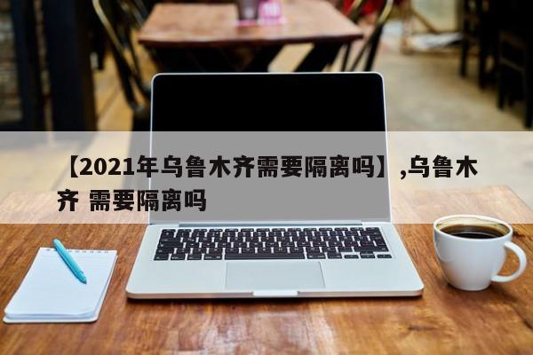 【2021年乌鲁木齐需要隔离吗】,乌鲁木齐 需要隔离吗