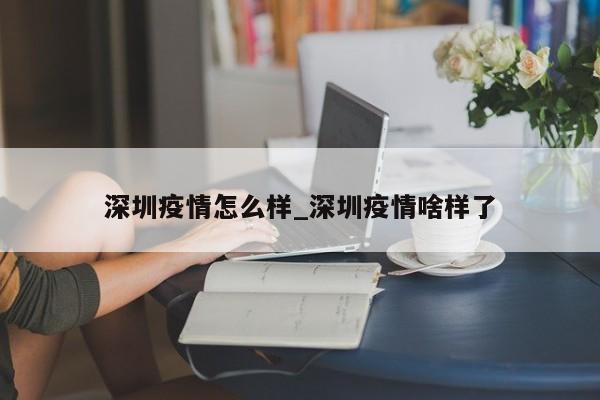 深圳疫情怎么样_深圳疫情啥样了