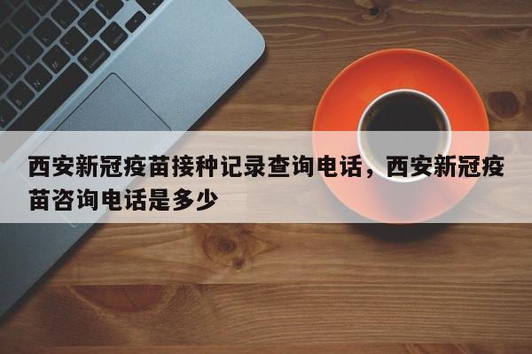 西安新冠疫苗接种记录查询电话，西安新冠疫苗咨询电话是多少