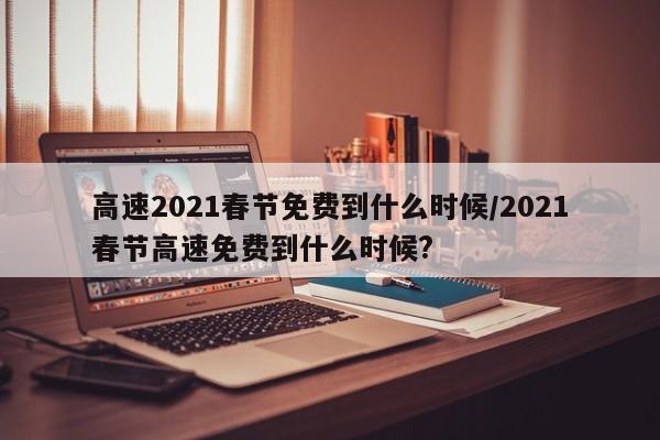 高速2021春节免费到什么时候/2021春节高速免费到什么时候?