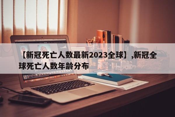 【新冠死亡人数最新2023全球】,新冠全球死亡人数年龄分布
