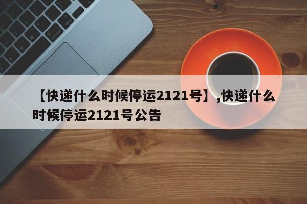 【快递什么时候停运2121号】,快递什么时候停运2121号公告