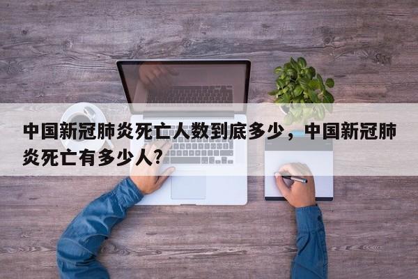 中国新冠肺炎死亡人数到底多少，中国新冠肺炎死亡有多少人?