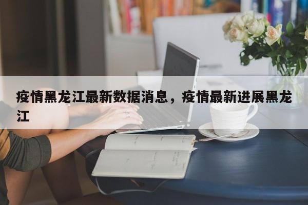 疫情黑龙江最新数据消息，疫情最新进展黑龙江