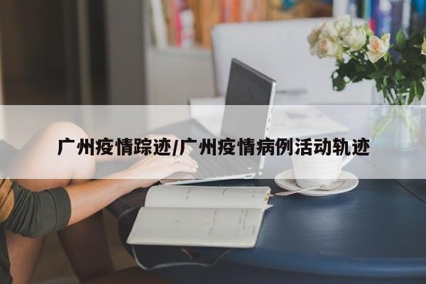 广州疫情踪迹/广州疫情病例活动轨迹