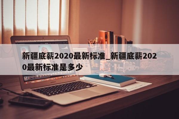 新疆底薪2020最新标准_新疆底薪2020最新标准是多少