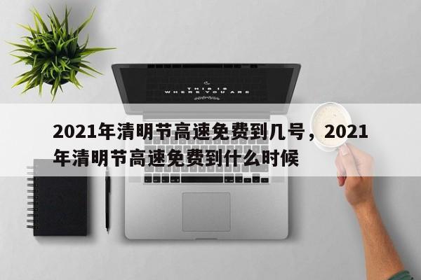 2021年清明节高速免费到几号，2021年清明节高速免费到什么时候