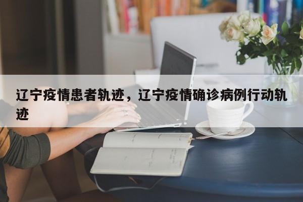 辽宁疫情患者轨迹，辽宁疫情确诊病例行动轨迹