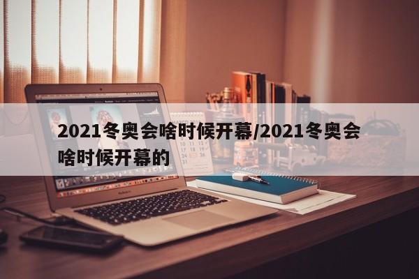 2021冬奥会啥时候开幕/2021冬奥会啥时候开幕的