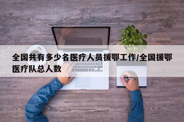 全国共有多少名医疗人员援鄂工作/全国援鄂医疗队总人数