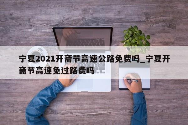 宁夏2021开斋节高速公路免费吗_宁夏开斋节高速免过路费吗