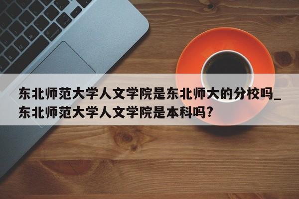 东北师范大学人文学院是东北师大的分校吗_东北师范大学人文学院是本科吗?