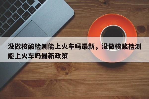 没做核酸检测能上火车吗最新，没做核酸检测能上火车吗最新政策