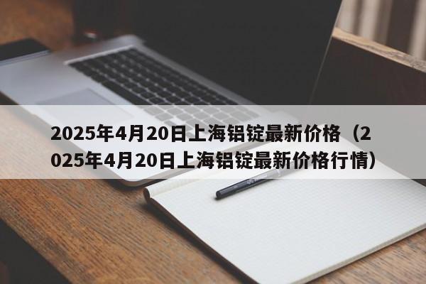 2025年4月20日上海铝锭最新价格（2025年4月20日上海铝锭最新价格行情）