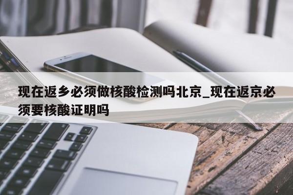 现在返乡必须做核酸检测吗北京_现在返京必须要核酸证明吗