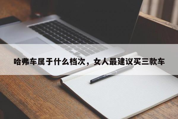 哈弗车属于什么档次，女人最建议买三款车
