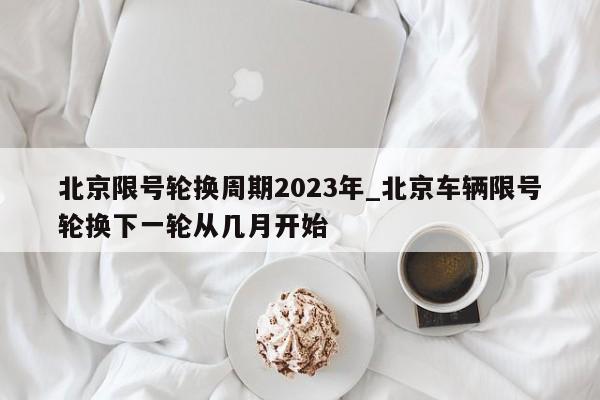 北京限号轮换周期2023年_北京车辆限号轮换下一轮从几月开始