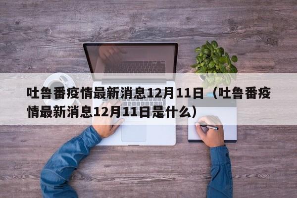 吐鲁番疫情最新消息12月11日（吐鲁番疫情最新消息12月11日是什么）