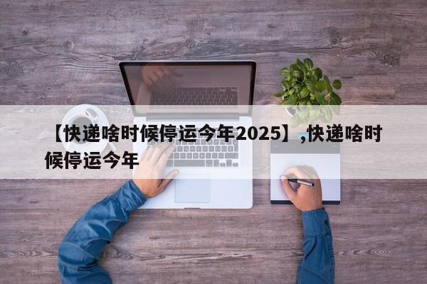 【快递啥时候停运今年2025】,快递啥时候停运今年